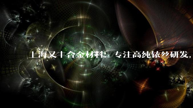 上海又丰合金材料：专注高纯铱丝研发，多领域应用，助力行业技术升级_公司_产品_灯丝