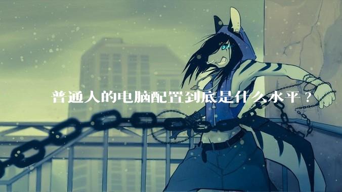 普通人的电脑配置到底是什么水平?